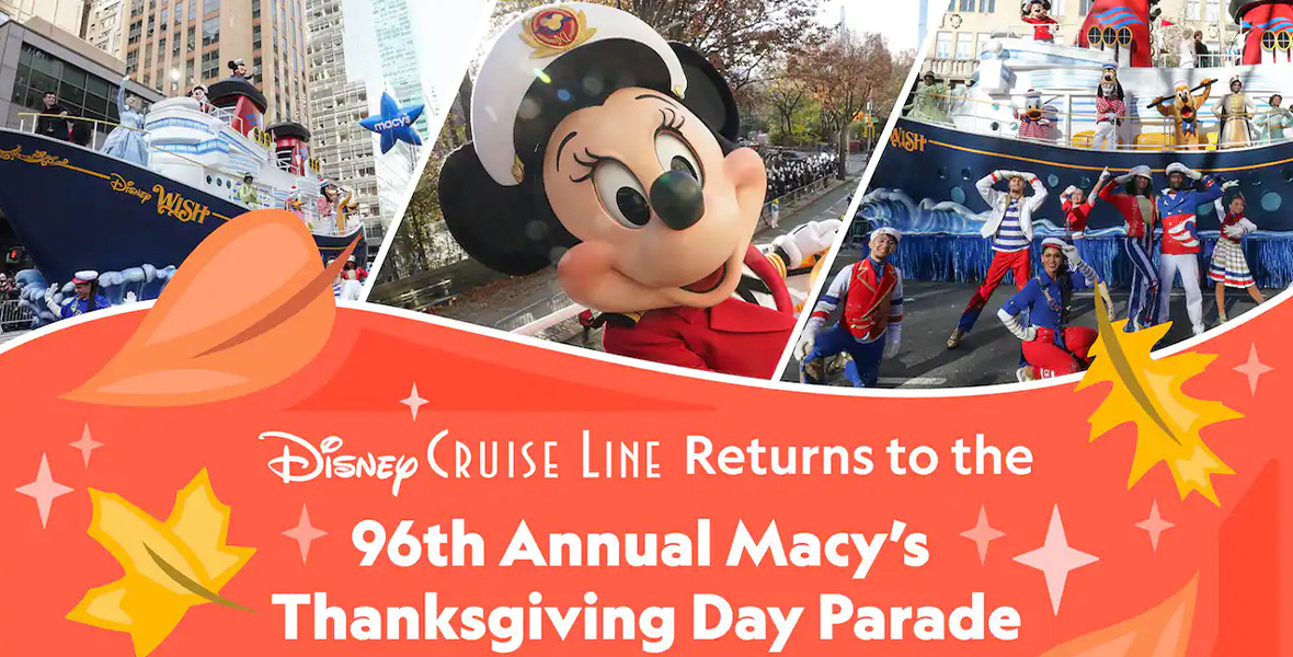 In this promotional image for Disney Cruise Line’s upcoming appearance in the 96th Annual Macy’s Thanksgiving Day Parade, three photos from the 2021 parade appear at the top—on the left, the Disney Cruise Line float with NYC buildings in the background; in the middle, a closeup of Minnie Mouse in her Disney Cruise Line finery; on the right, a shot of the Disney Cruise Line dancers and the float during a break in the parade route. Underneath the images, against an orange background, it says “Disney Cruise Line Returns to the 96th Annual Macy’s Thanksgiving Day Parade.” There are several brown and yellow leaf graphics surrounding the words.