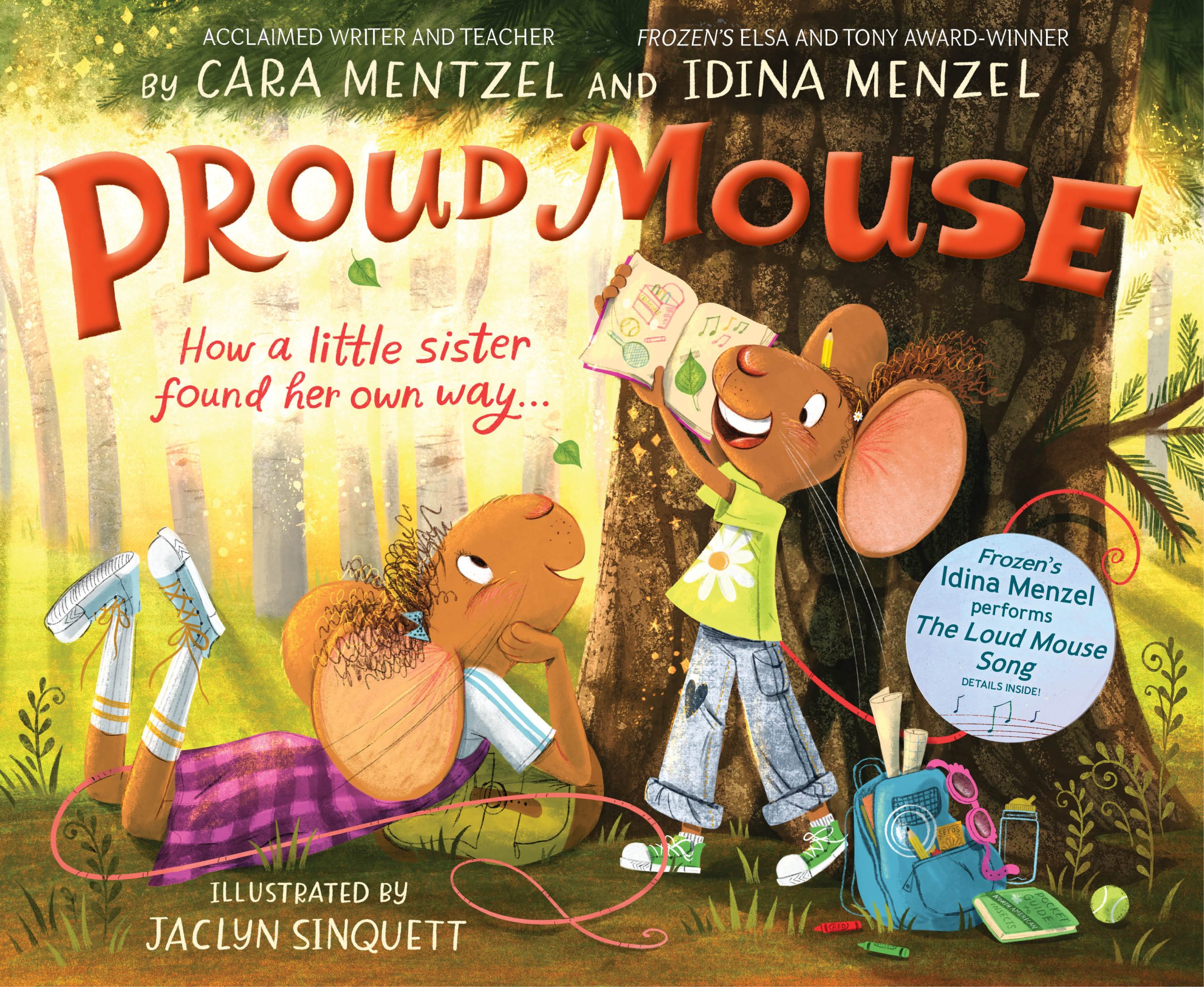 The cover of the new children’s book Proud Mouse is depicted. It reads at top: “By acclaimed writer and teacher Cara Mentzel and Frozen’s Elsa and Tony Award Winner Idina Menzel.” The title, Proud Mouse, appears in large red bubble-shaped letters above the subhead: “How a little sister found her own way.” At the bottom of cover, it reads “Illustrated by Jacklyn Sinquett.” One mouse character dressed in a pink dress with knee-length socks and sneakers is lying on the ground in a forest staring up at her sister, also a mouse who holds an open book with an excited look on her face. She wears a green shirt with daisy on it, wide-leg jeans, and green sneakers. An open blue knapsack with papers and pink swim-goggles is visible, with crayons and a tennis ball spilled out.
