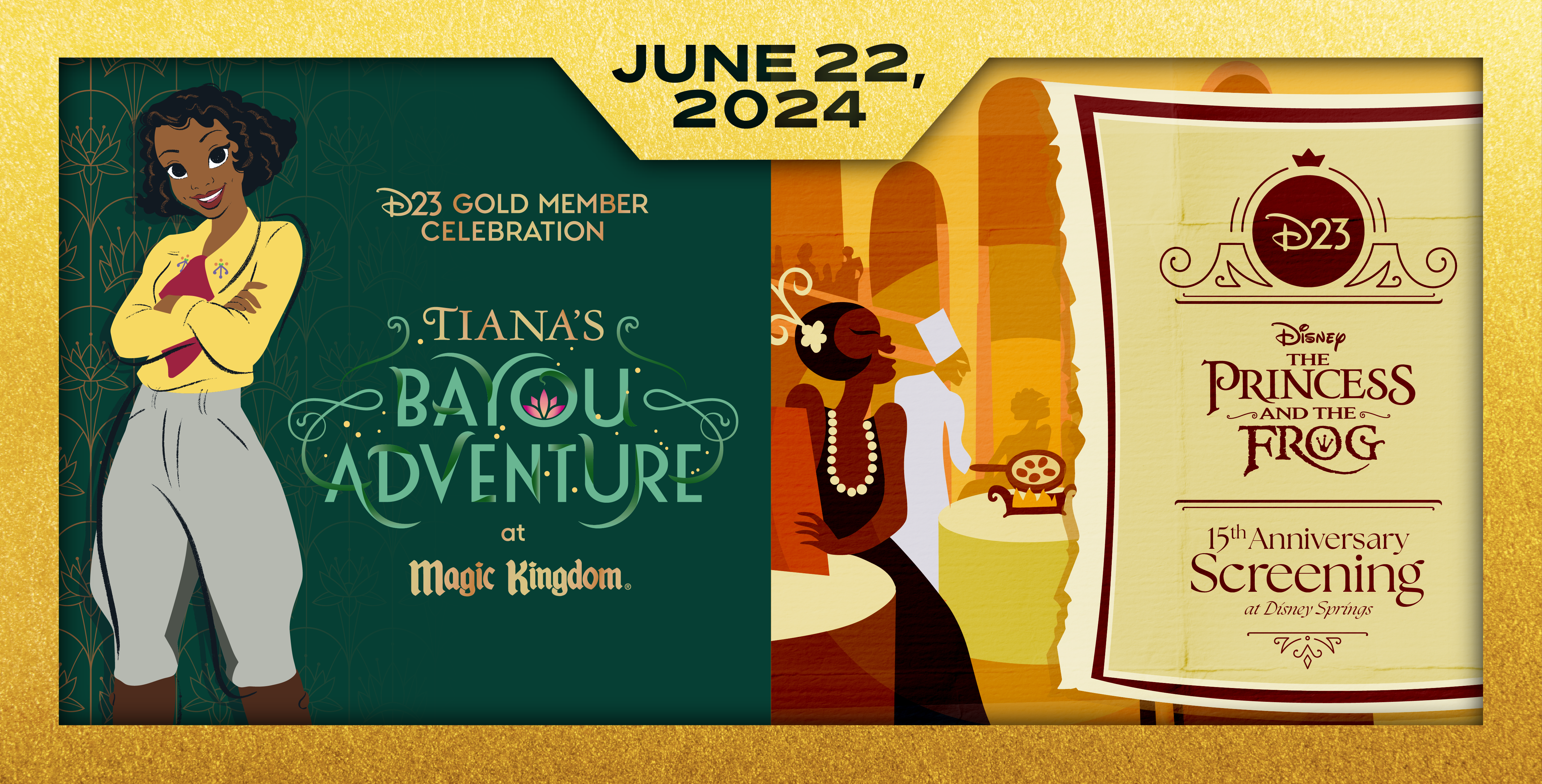 Triptych image of two D23 Event Graphics listed side by side. The graphic on the right is an illustration of Tiana’s Palace in the orange and gold style of the “Almost There” sequence in the film: Patrons and restaurant employees are enjoying dinner, all with big smiles: A chef cooking eggs, a waiter holding bottles of wine on a tray, and two guests sitting at tables, one with a menu. There is an invitation to the right side depicting the event name “D23. Disney. The Princess and the Frog ‑15th Anniversary Screening at Disney Springs.” The graphic on the left is depicting event name in gold and shades of green: “D23 Gold Member Celebration. Tiana’s Bayou Adventure at Magic Kingdom.” Tiana is wearing a yellow blouse, maroon scarf, and green-gray pants, looking straight forward, smiling with her arms casually crossed, standing at left of the image next to the name of the event against a background of gilded art-deco style patterns with gold and plush green. Both images are surrounded by a gilded gold frame with the date of these events “June 22, 2024” listed on top of them.