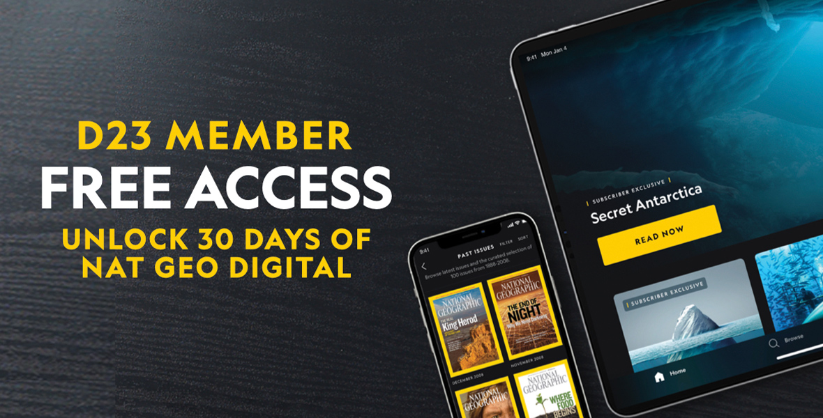 On a black background, appearing like a dark wood table, it says “D23 Member. Free access. Unlock 30 days of Nat Geo digital.” To the left of the words are two devices that look like an iPad and iPhone, both showing screenshots of what Nat Geo online could look like. The iPhone has images of the yellow bordered National Geographic publication covers, and the iPad has “Secret Antarctica,” with a Read Now button on the screen.