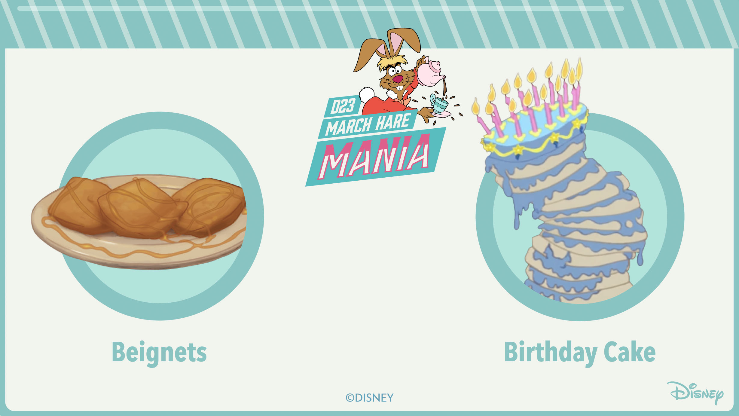 An image with a teal border, with the top of the border designed to resemble striped candy. The top of the image features the text “D23 March Hare Mania” against a darker teal background. The March Hare from Alice in Wonderland, holding a teapot, is popping out from the right side of the text. The center of the image features one of the bracket matchups, beignets from The Princess and the Frog versus birthday cake from Sleeping Beauty. Both images are inside teal circles.