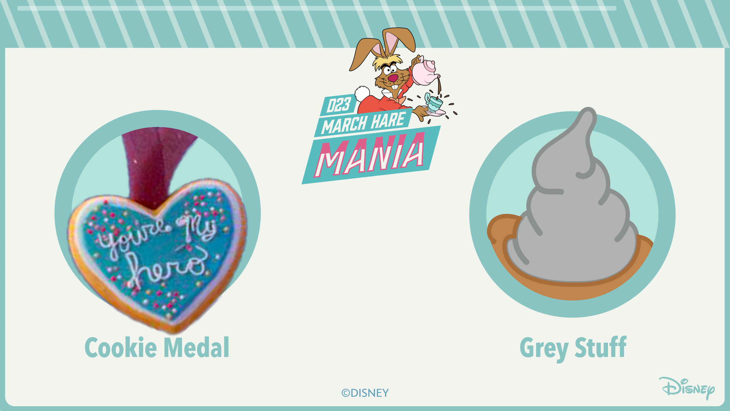 An image with a teal border, with the top of the border designed to resemble striped candy. The top of the image features the text “D23 March Hare Mania” against a darker teal background. The March Hare from Alice in Wonderland, holding a teapot, is popping out from the right side of the text. The center of the image features one of the bracket matchups, the cookie medal from Wreck-It Ralph versus the grey stuff from Beauty and the Beast. Both images are inside teal circles.