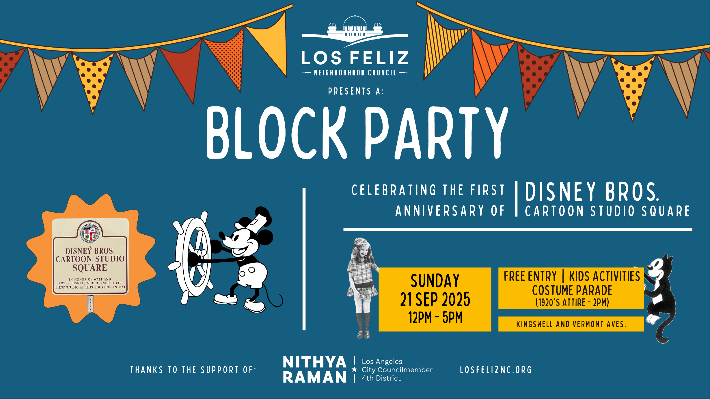 A collaged image against a navy-blue background. In the center at the top, a logo for the Los Feliz Neighborhood Council featuring the Griffith Observatory. On either side of the logo are red, orange, brown striped, and yellow polka-dotted triangular party banners. In the center, the title reads “presents a: Block Party.” Below to the left is an image of Steamboat Willie and to the left of that is a sign that reads “Disney Bros Cartoon Studio Square” in an orange hexagonal burst shape. Below to the right of “Block Party” is text that reads “Celebrating the first anniversary of Disney Bros Cartoon Studio Square.” Below this are images of the actress who portrayed Alice in Walt’s Alice Comedies and the cat from the same cartoon. In between the images are yellow blocks with text that reads “Sunday 21 Sep 2025 12pm-5pm. Free Entry / Kids Activities / Costume Parade (1920’s Attire - 2pm) / Kingswell and Vermont Aves. At the bottom is text that reads “Thanks to the support of Nithya Raman, Los Angeles City Councilmember 4th District, and a link to the website https://www.losfeliznc.org/.