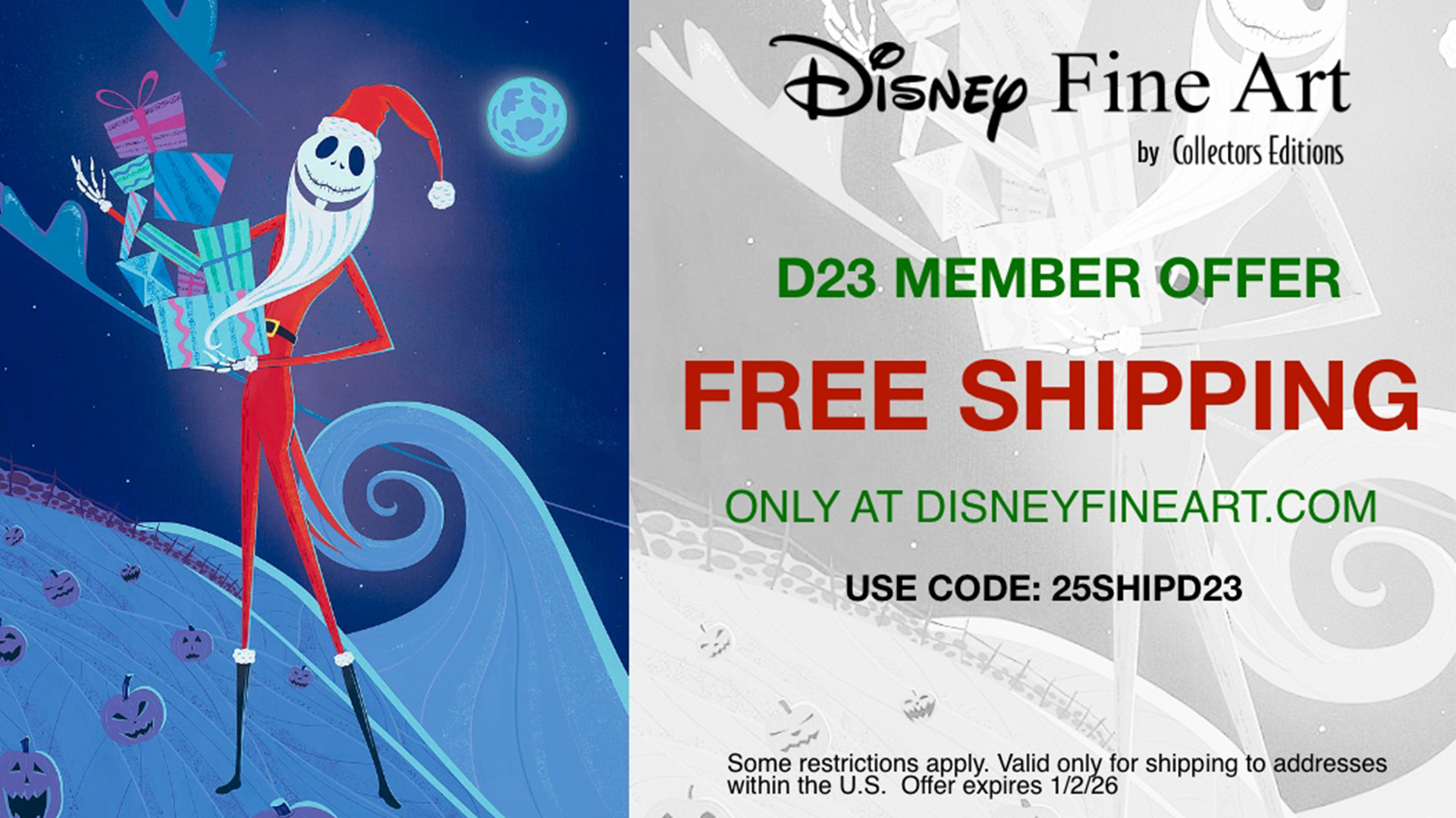 The left side of the image includes an artist’s rendering of Jack Skellington, dressed in his Santa costume, carrying loads of gifts. A spiral hill and assorted pumpkins are covered in snow and adorn the background. To the right is copy that includes the Disney Fine Art by Collectors Editions logo. Below the logo, copy reads: “D23 Member Offer. Free Shipping. Only at DisneyFineArt.com. Use code: 25SHIPD23. Some restrictions apply. Valid only for shipping addresses within the U.S. Offer expires 1/2/26.”
