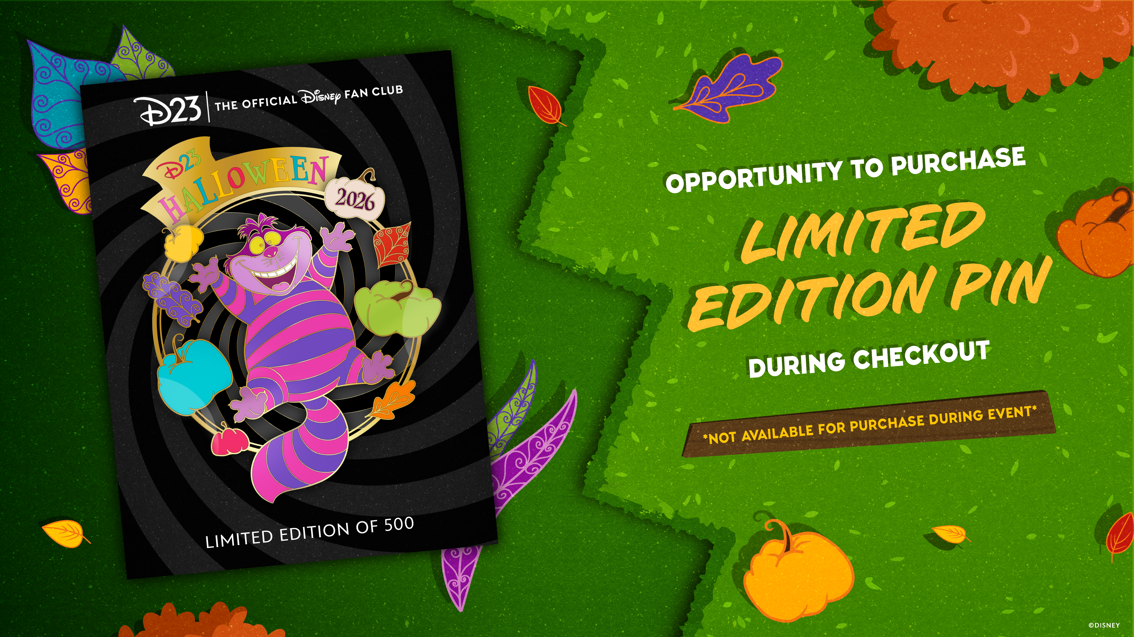 Colorful promotional graphic for a D23 limited edition Halloween pin. On the left, a pin design features the Cheshire Cat grinning amid swirling black stripes, surrounded by whimsical leaves and pumpkins. A banner at the top reads &ldquo;D23 Halloween 2026,&rdquo; with &ldquo;Limited edition of 500&rdquo; at the bottom. On the right, white and yellow text reads: &ldquo;Exclusive opportunity to purchase limited edition pin during checkout,&rdquo; with a note below in a brown banner: &ldquo;Not available for purchase during event.&rdquo; The background features green hedges, fall leaves, and orange pumpkins, matching the playful Halloween theme.